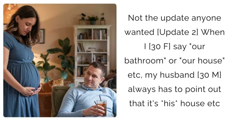 Not the update anyone wanted [Update 2] When I [30 F] say “our bathroom” or “our house” etc, my husband [30 M] always has to point out that it’s *his* house etc?