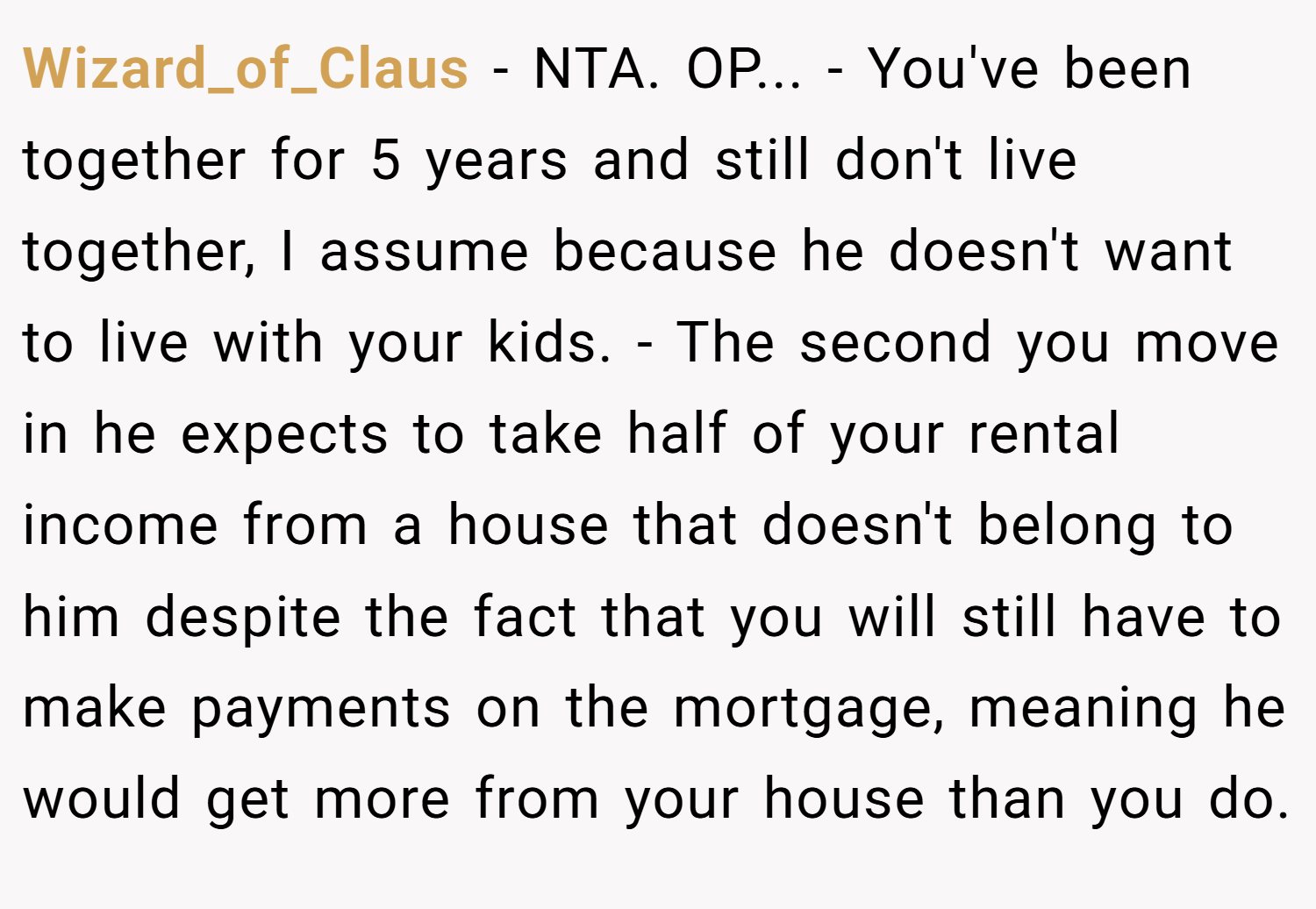 Wizard_of_Claus − NTA. OP... - You've been together for 5 years and still don't live together, I assume because he doesn't want to live with your kids. - The second you move in he expects to take half of your rental income from a house that doesn't belong to him despite the fact that you will still have to make payments on the mortgage, meaning he would get more from your house than you do.