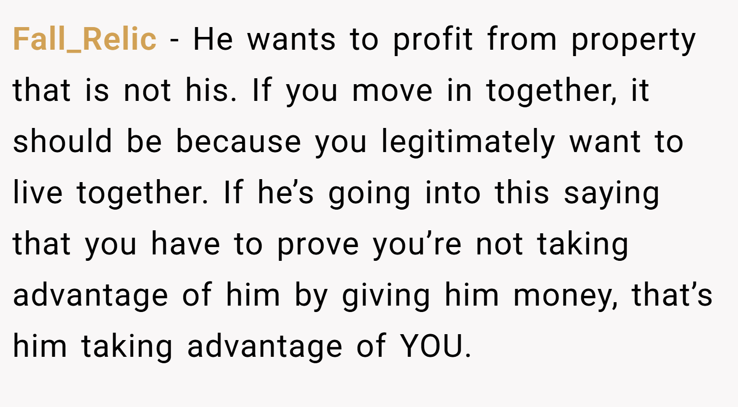 Fall_Relic − He wants to profit from property that is not his. If you move in together, it should be because you legitimately want to live together. If he’s going into this saying that you have to prove you’re not taking advantage of him by giving him money, that’s him taking advantage of YOU. 