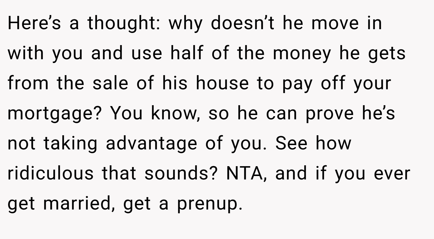 Here’s a thought: why doesn’t he move in with you and use half of the money he gets from the sale of his house to pay off your mortgage? You know, so he can prove he’s not taking advantage of you. See how ridiculous that sounds? NTA, and if you ever get married, get a prenup.