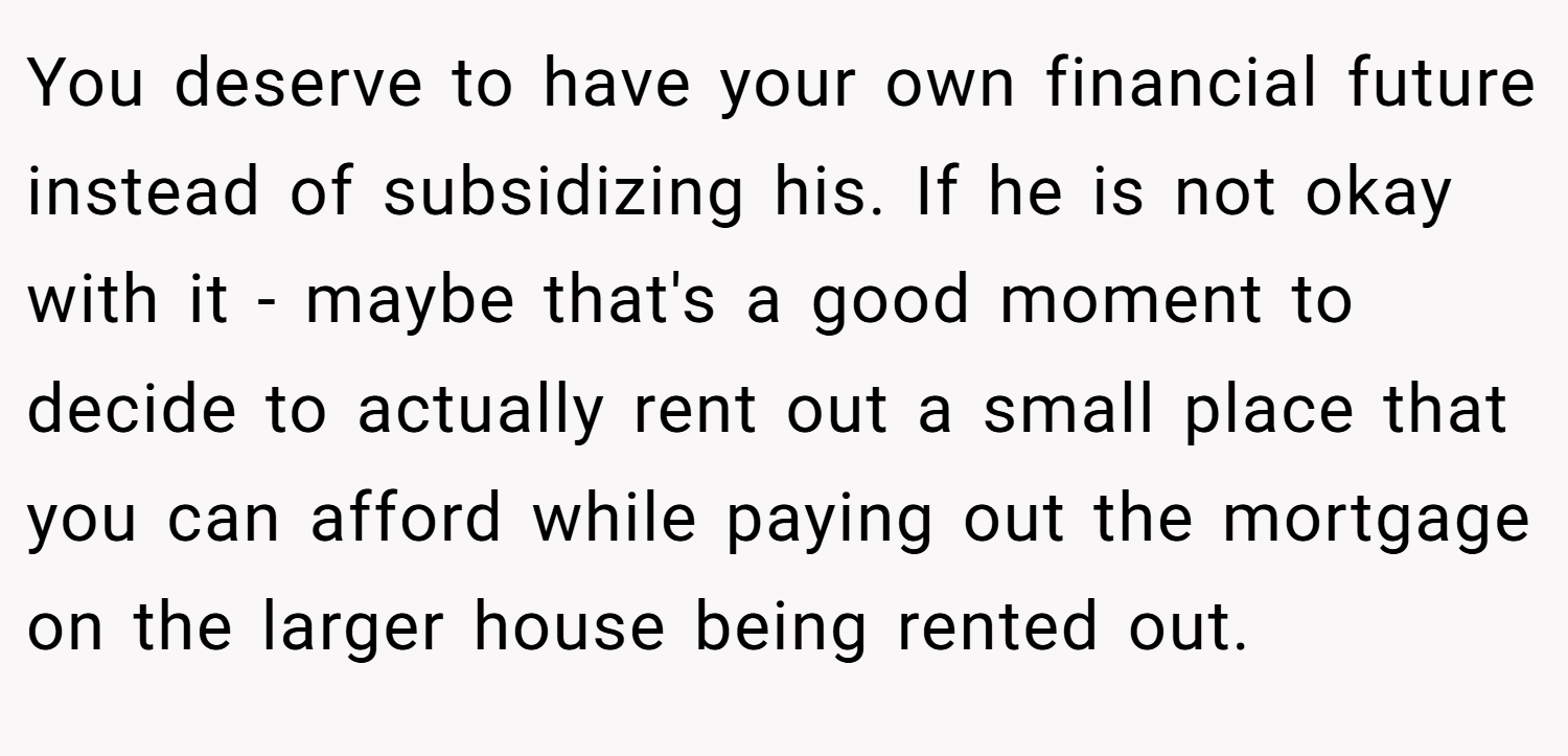 You deserve to have your own financial future instead of subsidizing his. If he is not okay with it - maybe that's a good moment to decide to actually rent out a small place that you can afford while paying out the mortgage on the larger house being rented out.