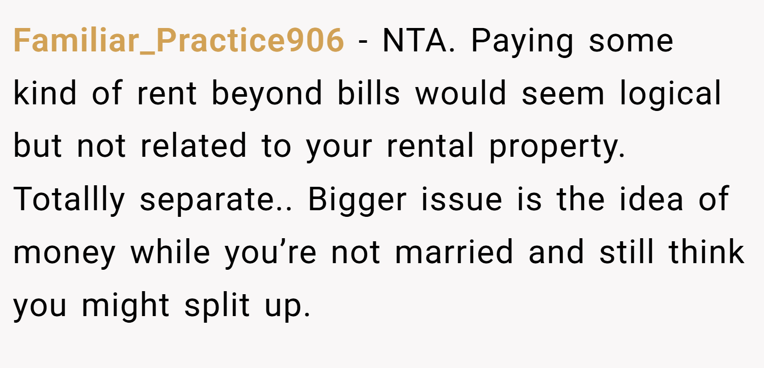 Familiar_Practice906 − NTA. Paying some kind of rent beyond bills would seem logical but not related to your rental property. Totallly separate.. Bigger issue is the idea of money while you’re not married and still think you might split up.