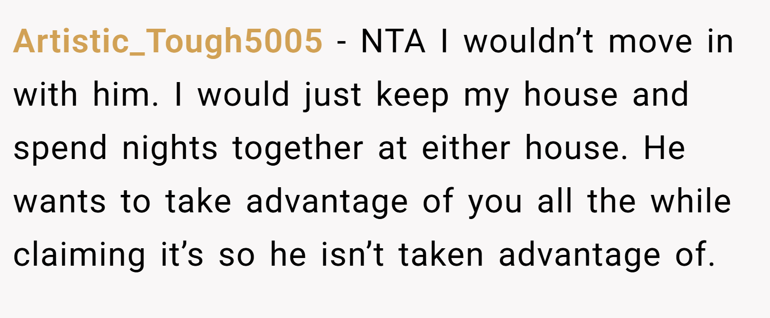 Artistic_Tough5005 − NTA I wouldn’t move in with him. I would just keep my house and spend nights together at either house. He wants to take advantage of you all the while claiming it’s so he isn’t taken advantage of.