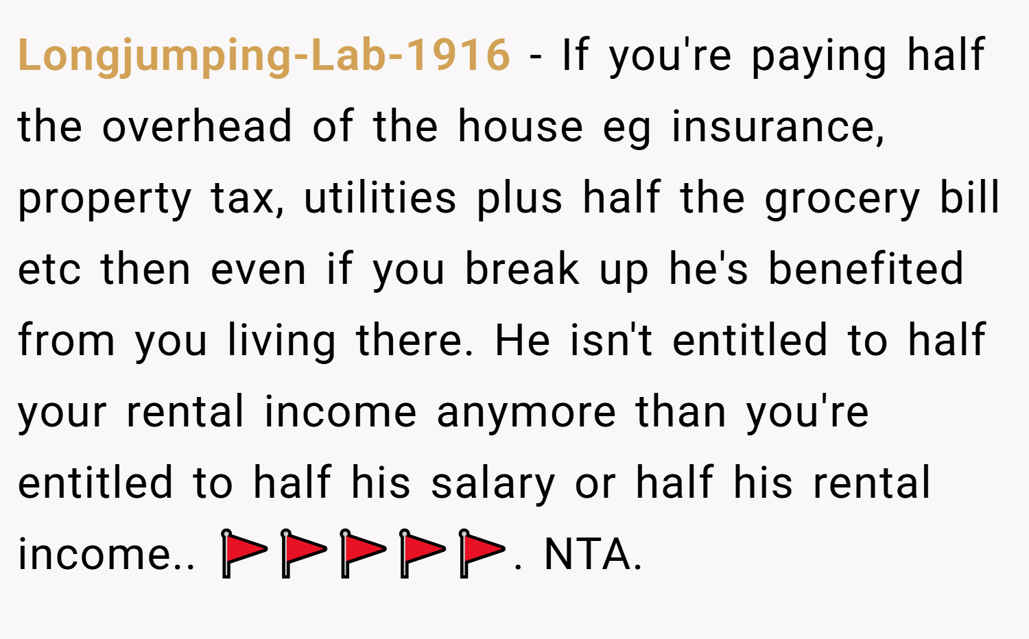 Longjumping-Lab-1916 − If you're paying half the overhead of the house eg insurance, property tax, utilities plus half the grocery bill etc then even if you break up he's benefited from you living there. He isn't entitled to half your rental income anymore than you're entitled to half his salary or half his rental income.. 🚩🚩🚩🚩🚩. NTA.