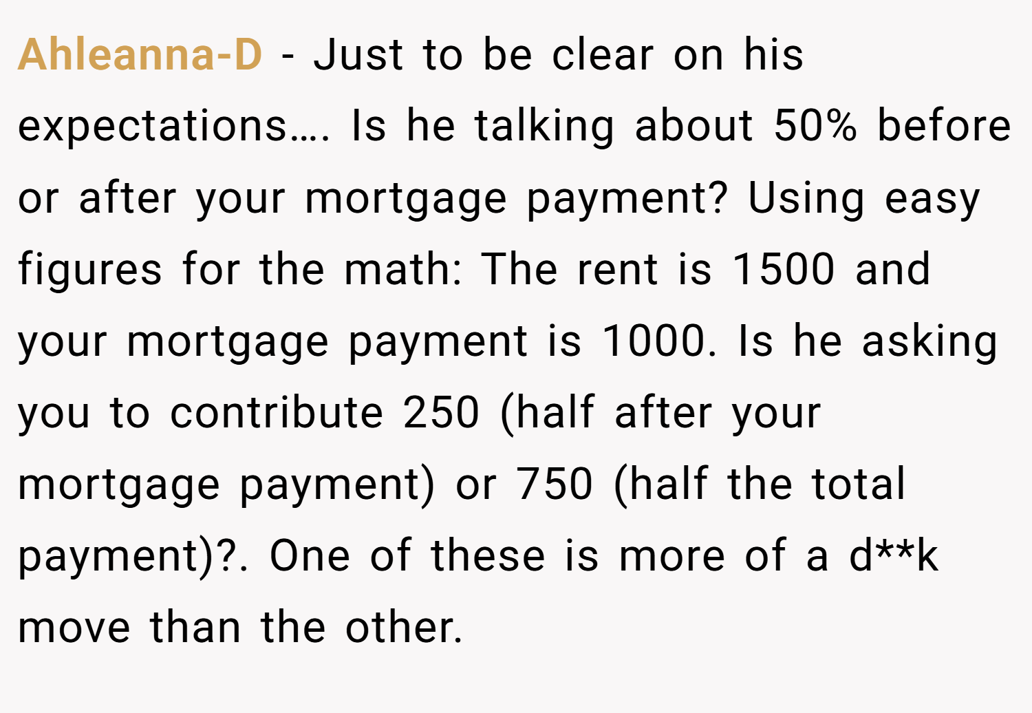 Ahleanna-D − Just to be clear on his expectations…. Is he talking about 50% before or after your mortgage payment? Using easy figures for the math: The rent is 1500 and your mortgage payment is 1000. Is he asking you to contribute 250 (half after your mortgage payment) or 750 (half the total payment)?. One of these is more of a d**k move than the other.