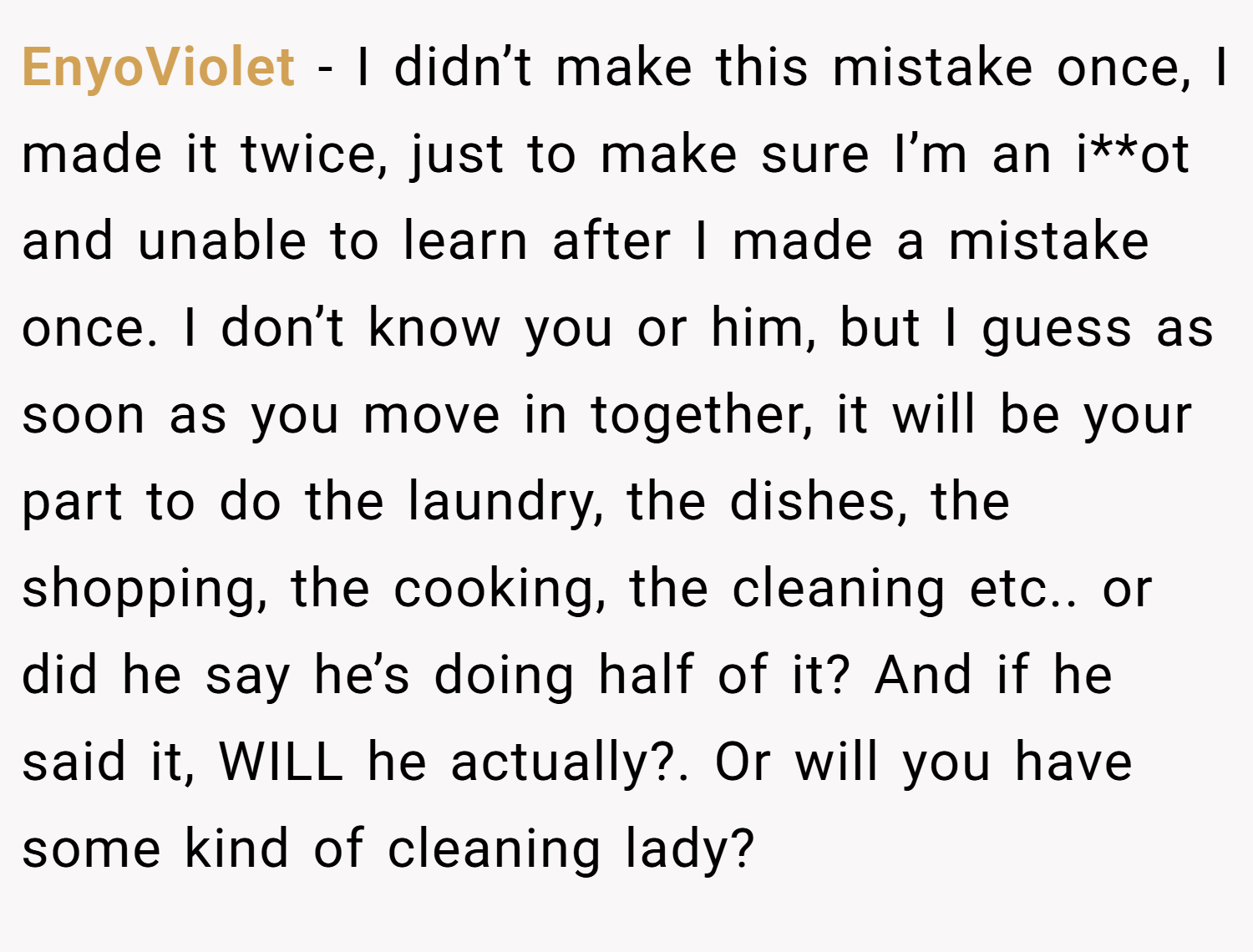 EnyoViolet − I didn’t make this mistake once, I made it twice, just to make sure I’m an i**ot and unable to learn after I made a mistake once. I don’t know you or him, but I guess as soon as you move in together, it will be your part to do the laundry, the dishes, the shopping, the cooking, the cleaning etc.. or did he say he’s doing half of it? And if he said it, WILL he actually?. Or will you have some kind of cleaning lady?