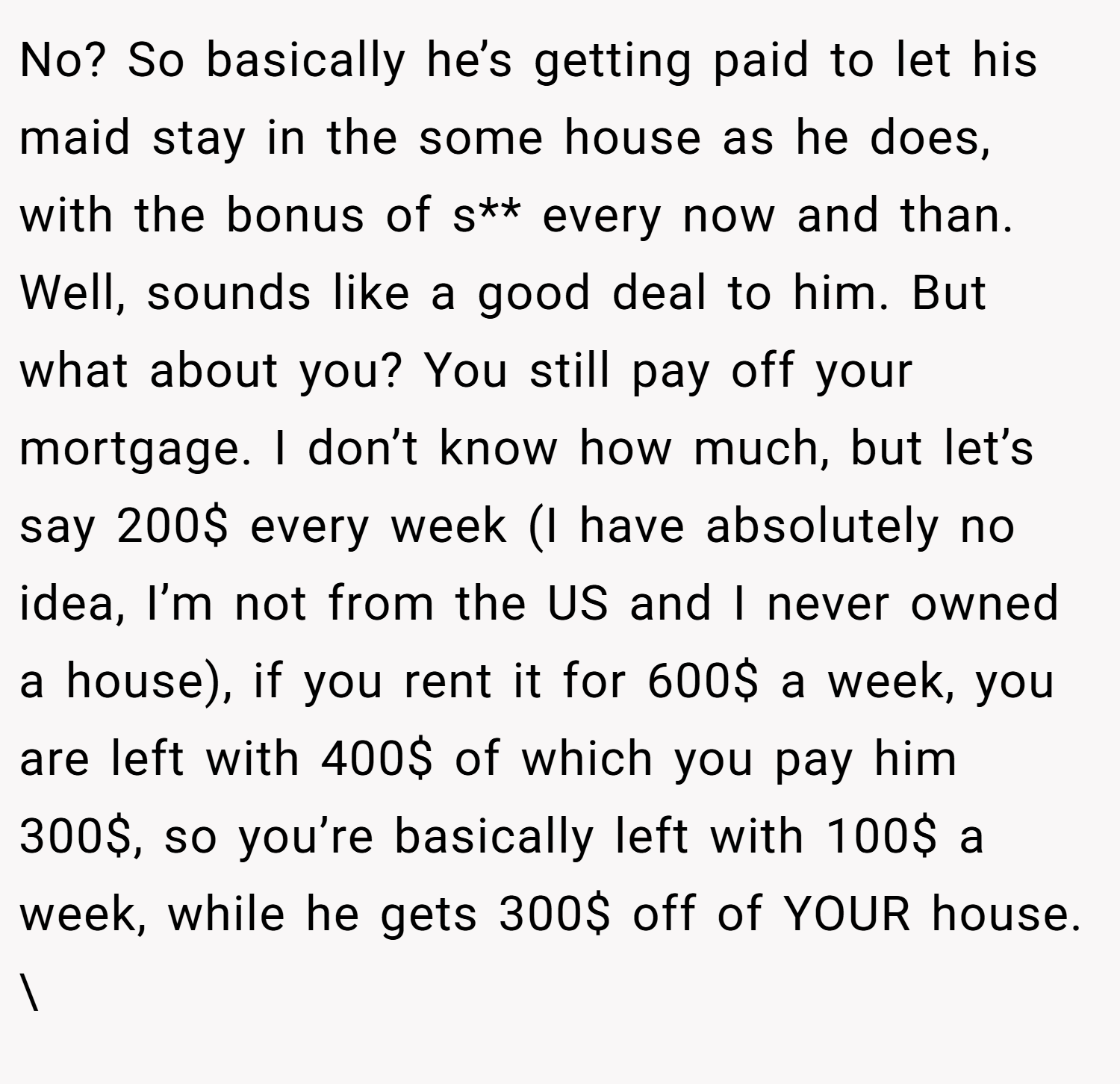 No? So basically he’s getting paid to let his maid stay in the some house as he does, with the bonus of s** every now and than. Well, sounds like a good deal to him. But what about you? You still pay off your mortgage. I don’t know how much, but let’s say 200$ every week (I have absolutely no idea, I’m not from the US and I never owned a house), if you rent it for 600$ a week, you are left with 400$ of which you pay him 300$, so you’re basically left with 100$ a week, while he gets 300$ off of YOUR house. \