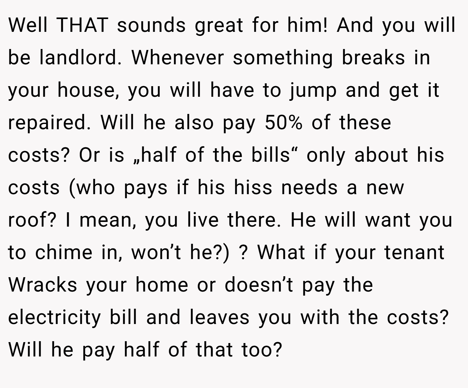 Well THAT sounds great for him! And you will be landlord. Whenever something breaks in your house, you will have to jump and get it repaired. Will he also pay 50% of these costs? Or is „half of the bills“ only about his costs (who pays if his hiss needs a new roof? I mean, you live there. He will want you to chime in, won’t he?) ? What if your tenant Wracks your home or doesn’t pay the electricity bill and leaves you with the costs? Will he pay half of that too?