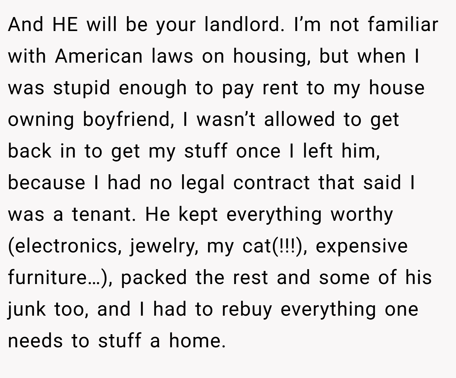 And HE will be your landlord. I’m not familiar with American laws on housing, but when I was stupid enough to pay rent to my house owning boyfriend, I wasn’t allowed to get back in to get my stuff once I left him, because I had no legal contract that said I was a tenant. He kept everything worthy (electronics, jewelry, my cat(!!!), expensive furniture…), packed the rest and some of his junk too, and I had to rebuy everything one needs to stuff a home.