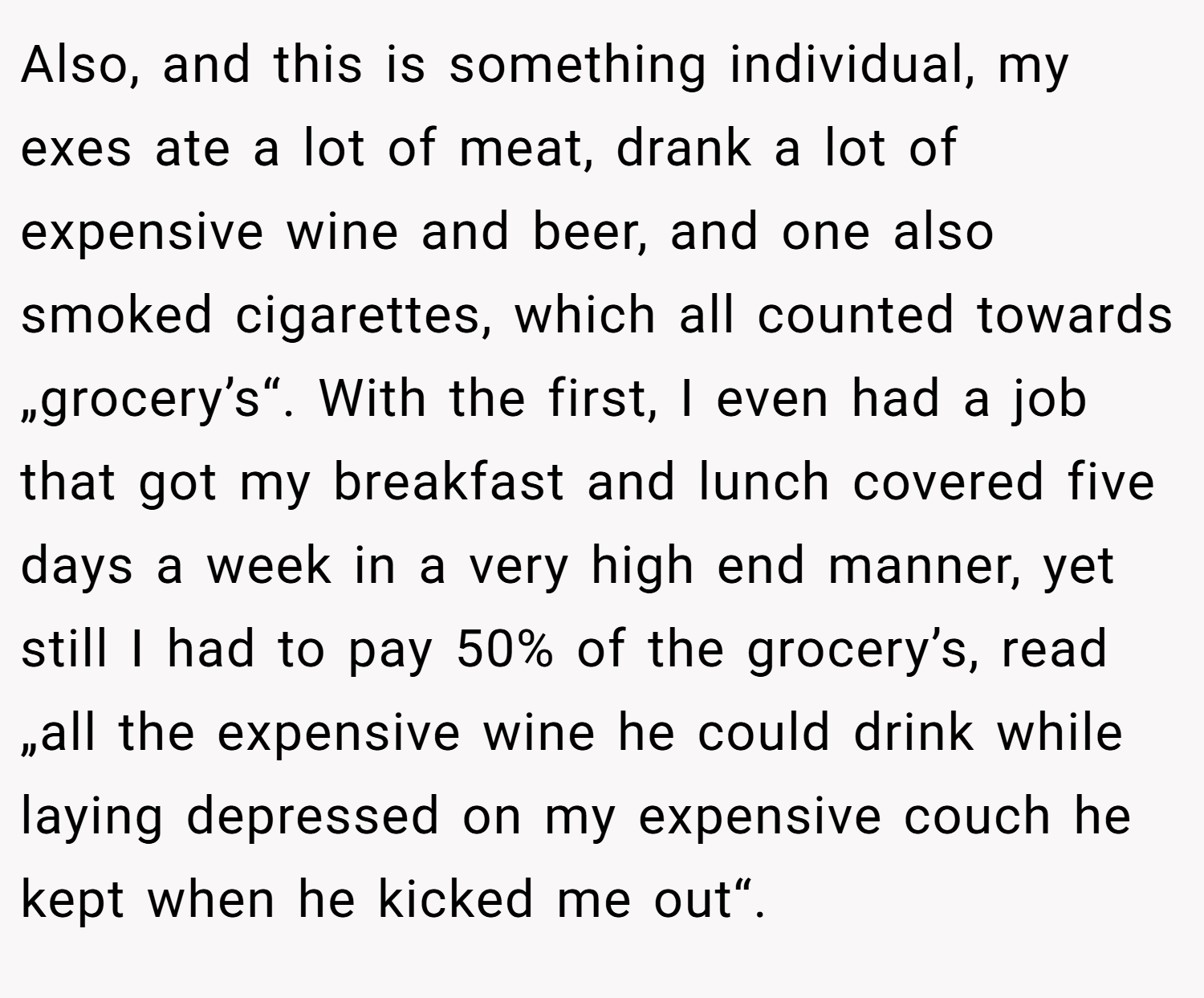 Also, and this is something individual, my exes ate a lot of meat, drank a lot of expensive wine and beer, and one also smoked cigarettes, which all counted towards „grocery’s“. With the first, I even had a job that got my breakfast and lunch covered five days a week in a very high end manner, yet still I had to pay 50% of the grocery’s, read „all the expensive wine he could drink while laying depressed on my expensive couch he kept when he kicked me out“.
