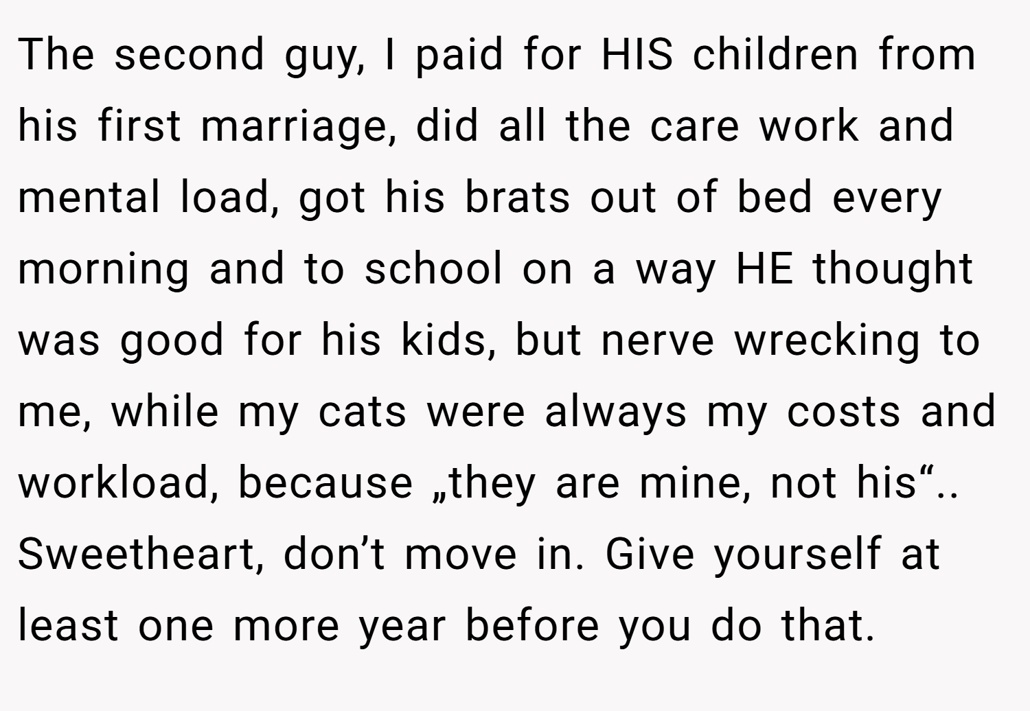 The second guy, I paid for HIS children from his first marriage, did all the care work and mental load, got his brats out of bed every morning and to school on a way HE thought was good for his kids, but nerve wrecking to me, while my cats were always my costs and workload, because „they are mine, not his“.. Sweetheart, don’t move in. Give yourself at least one more year before you do that.