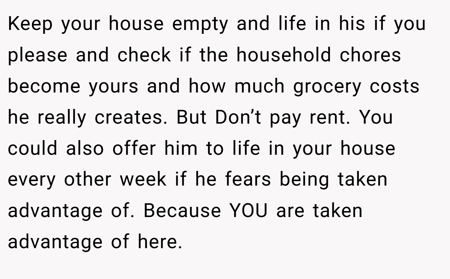 Keep your house empty and life in his if you please and check if the household chores become yours and how much grocery costs he really creates. But Don’t pay rent. You could also offer him to life in your house every other week if he fears being taken advantage of. Because YOU are taken advantage of here.