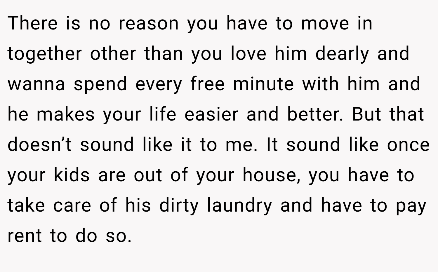 There is no reason you have to move in together other than you love him dearly and wanna spend every free minute with him and he makes your life easier and better. But that doesn’t sound like it to me. It sound like once your kids are out of your house, you have to take care of his dirty laundry and have to pay rent to do so.