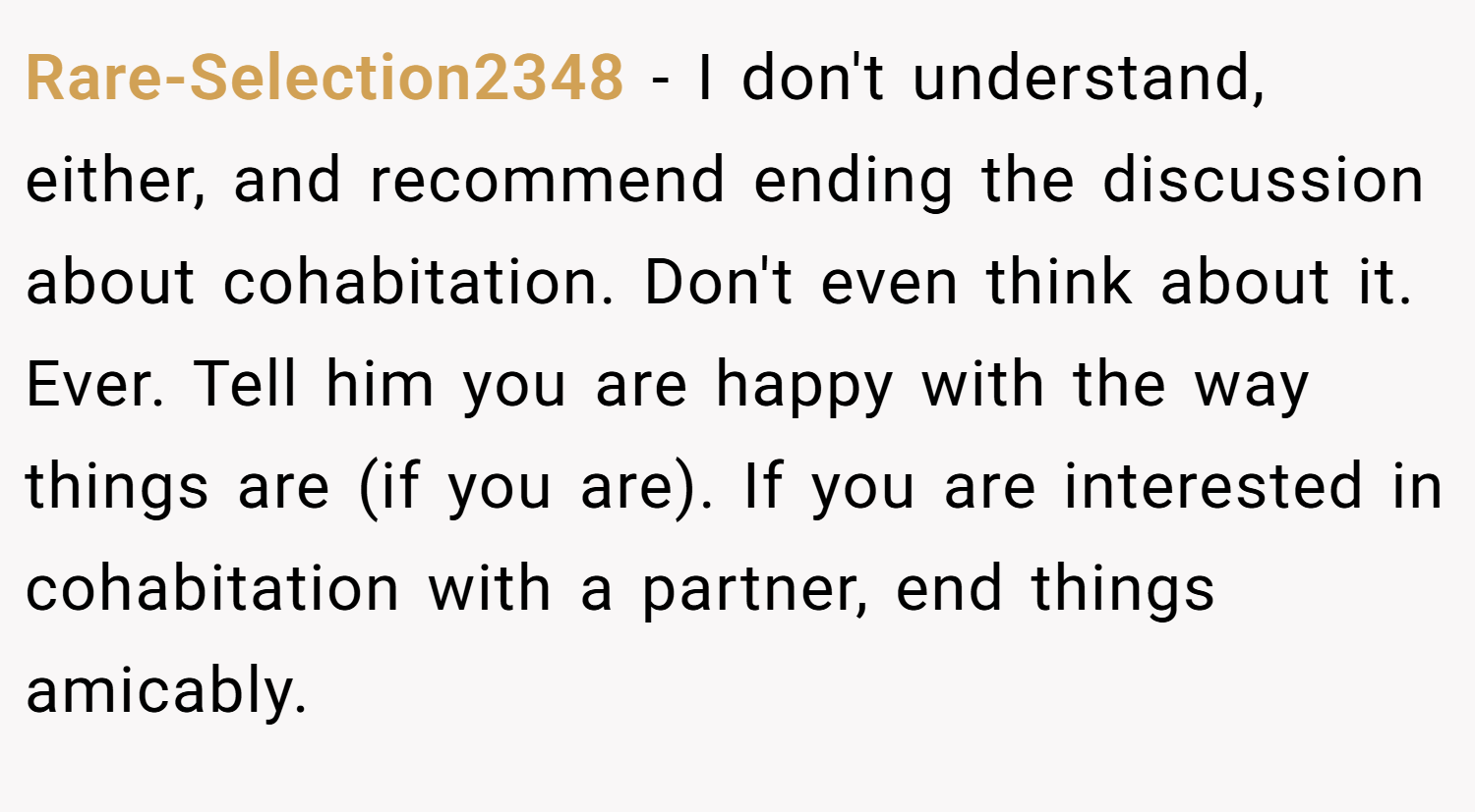 Rare-Selection2348 − I don't understand, either, and recommend ending the discussion about cohabitation. Don't even think about it. Ever. Tell him you are happy with the way things are (if you are). If you are interested in cohabitation with a partner, end things amicably.