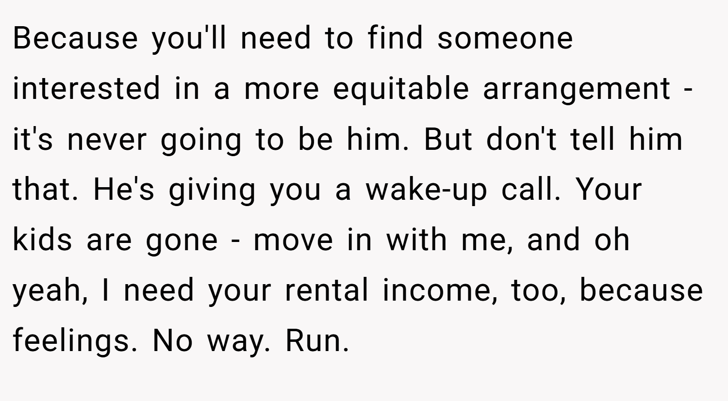 Because you'll need to find someone interested in a more equitable arrangement - it's never going to be him. But don't tell him that. He's giving you a wake-up call. Your kids are gone - move in with me, and oh yeah, I need your rental income, too, because feelings. No way. Run.
