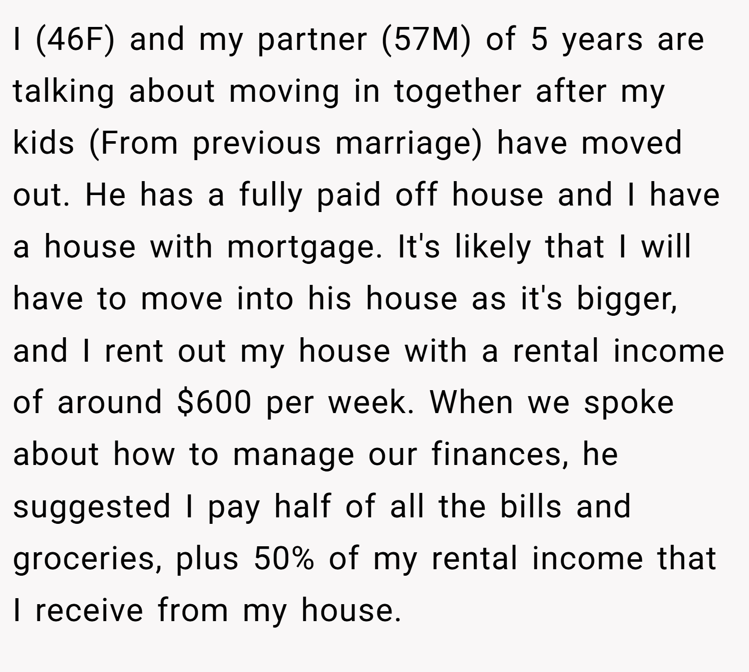 I (46F) and my partner (57M) of 5 years are talking about moving in together after my kids (From previous marriage) have moved out. He has a fully paid off house and I have a house with mortgage. It's likely that I will have to move into his house as it's bigger, and I rent out my house with a rental income of around $600 per week. When we spoke about how to manage our finances, he suggested I pay half of all the bills and groceries, plus 50% of my rental income that I receive from my house.