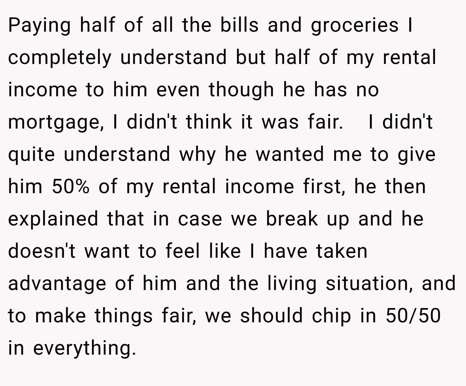 Paying half of all the bills and groceries I completely understand but half of my rental income to him even though he has no mortgage, I didn't think it was fair.   I didn't quite understand why he wanted me to give him 50% of my rental income first, he then explained that in case we break up and he doesn't want to feel like I have taken advantage of him and the living situation, and to make things fair, we should chip in 50/50 in everything.  