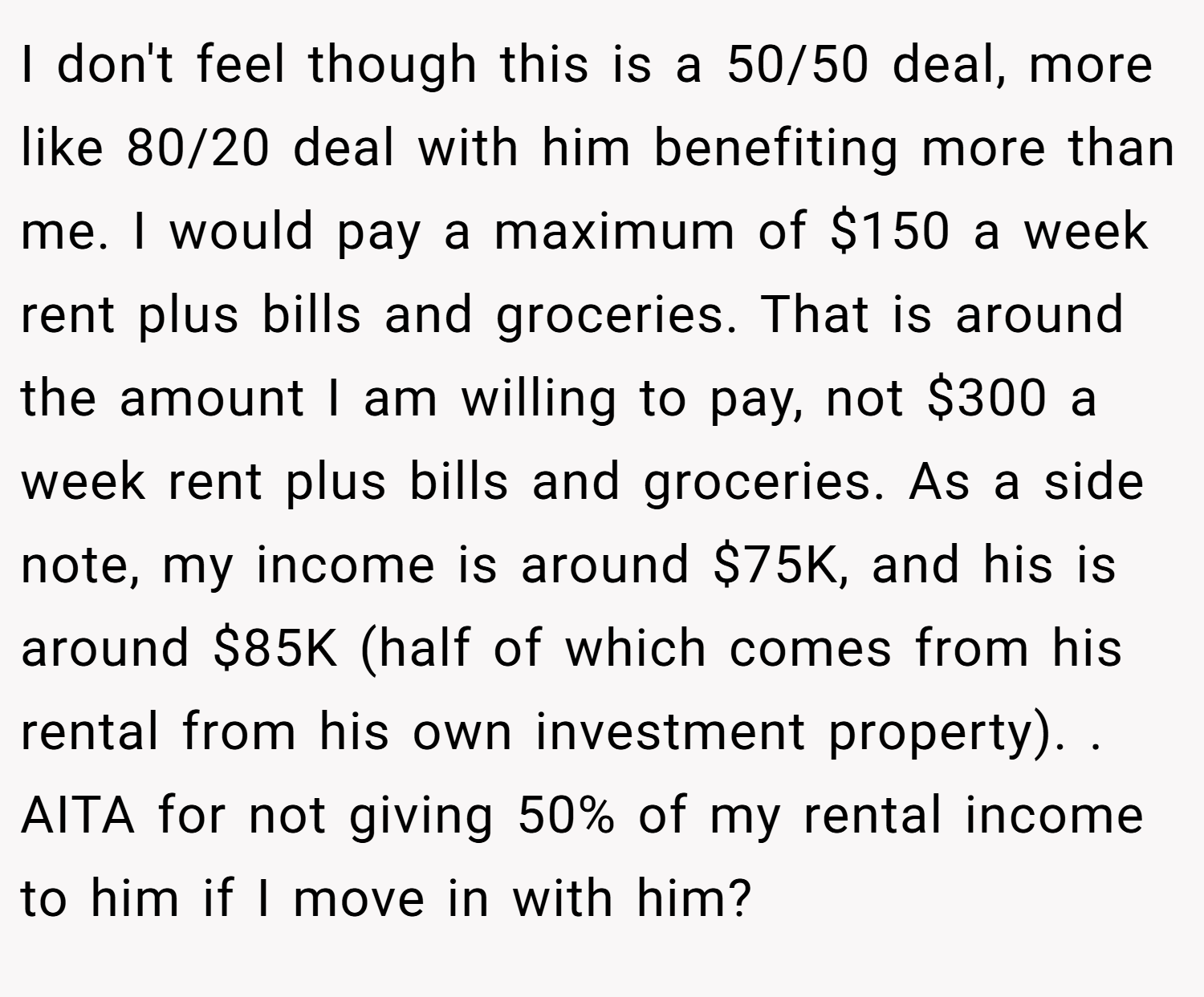 I don't feel though this is a 50/50 deal, more like 80/20 deal with him benefiting more than me. I would pay a maximum of $150 a week rent plus bills and groceries. That is around the amount I am willing to pay, not $300 a week rent plus bills and groceries. As a side note, my income is around $75K, and his is around $85K (half of which comes from his rental from his own investment property). . AITA for not giving 50% of my rental income to him if I move in with him?