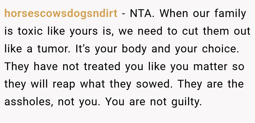 horsescowsdogsndirt − NTA. When our family is toxic like yours is, we need to cut them out like a tumor. It’s your body and your choice. They have not treated you like you matter so they will reap what they sowed. They are the assholes, not you. You are not guilty.