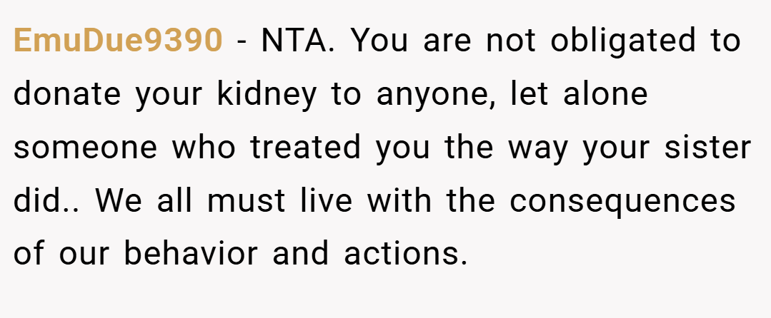 EmuDue9390 − NTA. You are not obligated to donate your kidney to anyone, let alone someone who treated you the way your sister did.. We all must live with the consequences of our behavior and actions.