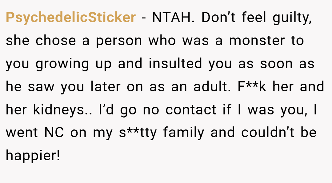 PsychedelicSticker − NTAH. Don’t feel guilty, she chose a person who was a monster to you growing up and insulted you as soon as he saw you later on as an adult. F**k her and her kidneys.. I’d go no contact if I was you, I went NC on my s**tty family and couldn’t be happier!