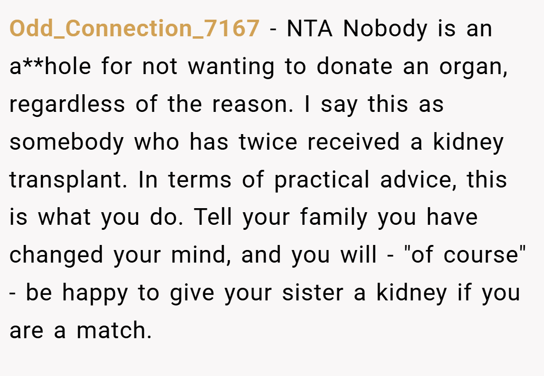 Odd_Connection_7167 − NTA Nobody is an a**hole for not wanting to donate an organ, regardless of the reason. I say this as somebody who has twice received a kidney transplant. In terms of practical advice, this is what you do. Tell your family you have changed your mind, and you will - 