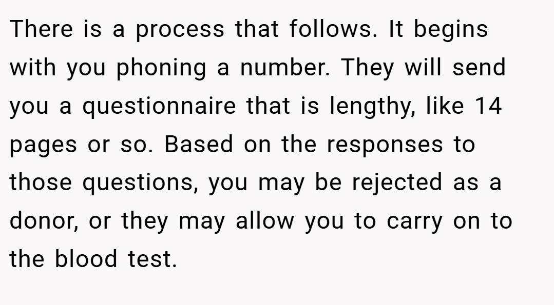 There is a process that follows. It begins with you phoning a number. They will send you a questionnaire that is lengthy, like 14 pages or so. Based on the responses to those questions, you may be rejected as a donor, or they may allow you to carry on to the blood test.