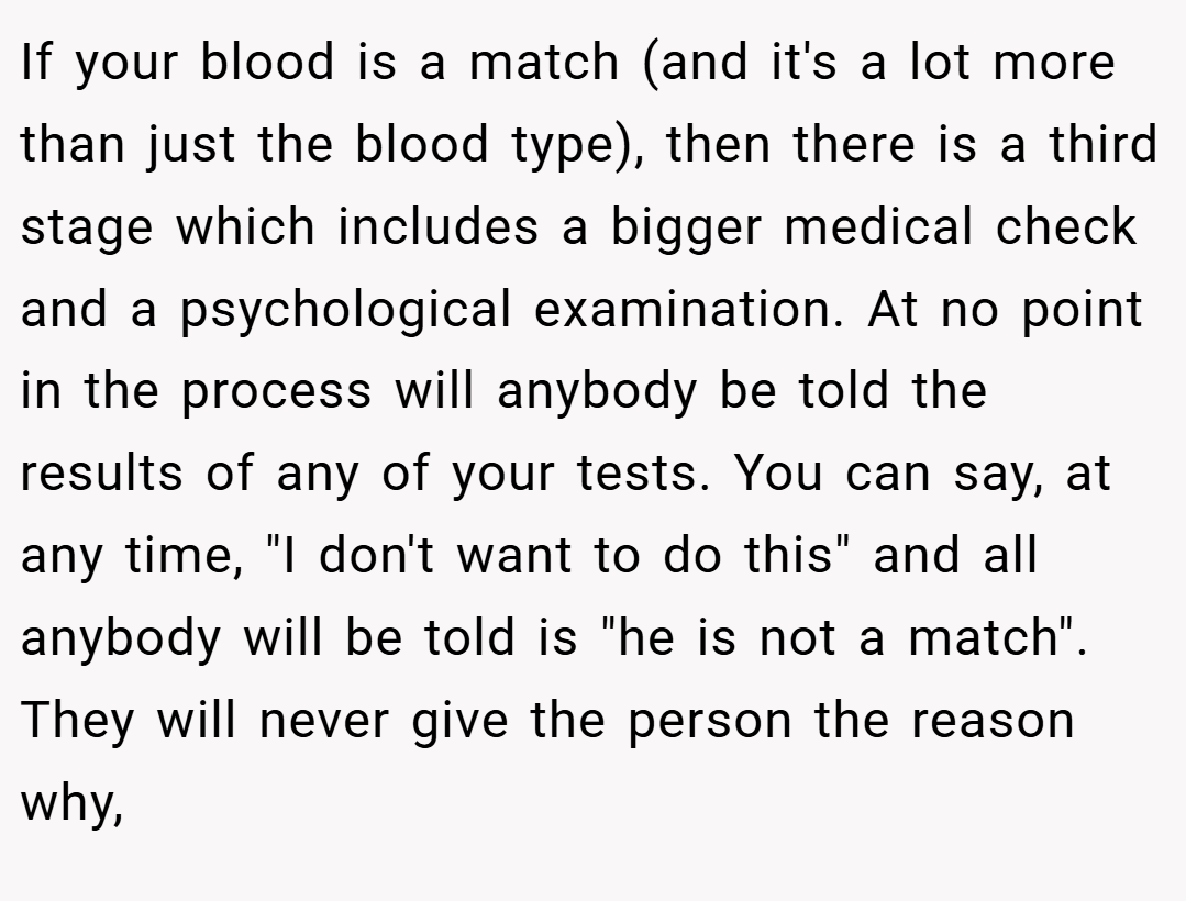 If your blood is a match (and it's a lot more than just the blood type), then there is a third stage which includes a bigger medical check and a psychological examination. At no point in the process will anybody be told the results of any of your tests. You can say, at any time, 