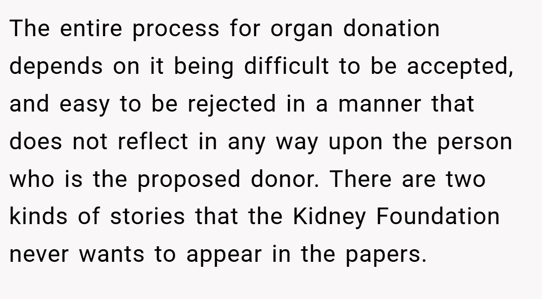 The entire process for organ donation depends on it being difficult to be accepted, and easy to be rejected in a manner that does not reflect in any way upon the person who is the proposed donor. There are two kinds of stories that the Kidney Foundation never wants to appear in the papers.