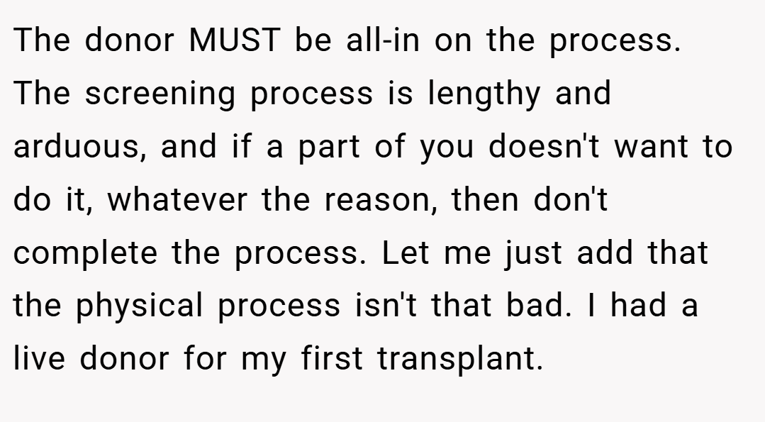 The donor MUST be all-in on the process. The screening process is lengthy and arduous, and if a part of you doesn't want to do it, whatever the reason, then don't complete the process. Let me just add that the physical process isn't that bad. I had a live donor for my first transplant.