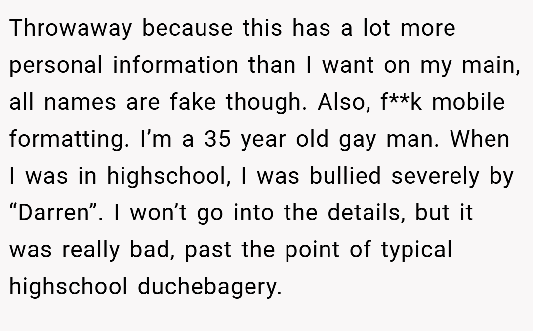 Throwaway because this has a lot more personal information than I want on my main, all names are fake though. Also, f**k mobile formatting. I’m a 35 year old gay man. When I was in highschool, I was bullied severely by “Darren”. I won’t go into the details, but it was really bad, past the point of typical highschool duchebagery.