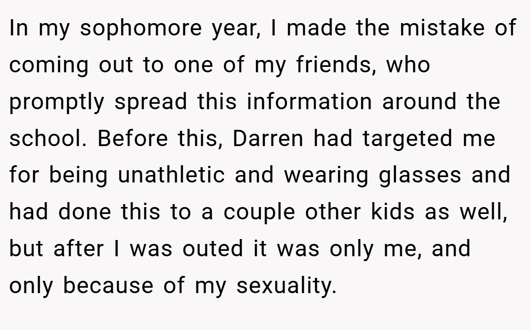 In my sophomore year, I made the mistake of coming out to one of my friends, who promptly spread this information around the school. Before this, Darren had targeted me for being unathletic and wearing glasses and had done this to a couple other kids as well, but after I was outed it was only me, and only because of my sexuality.