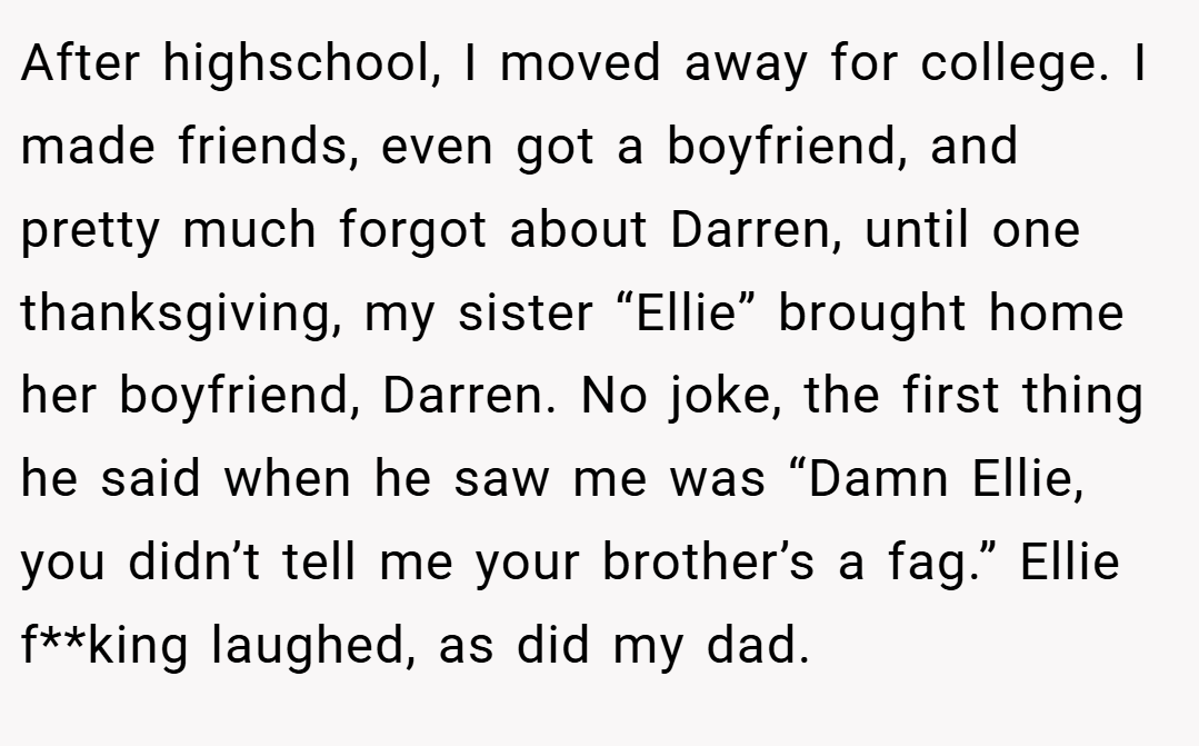 After highschool, I moved away for college. I made friends, even got a boyfriend, and pretty much forgot about Darren, until one thanksgiving, my sister “Ellie” brought home her boyfriend, Darren. No joke, the first thing he said when he saw me was “Damn Ellie, you didn’t tell me your brother’s a fag.” Ellie f**king laughed, as did my dad.