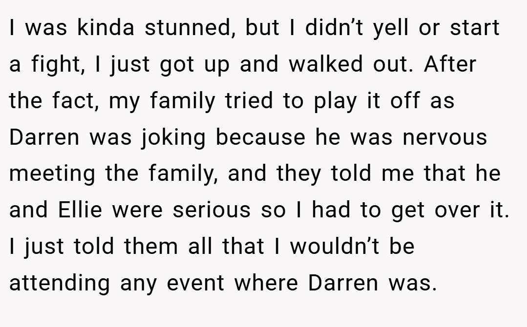 I was kinda stunned, but I didn’t yell or start a fight, I just got up and walked out. After the fact, my family tried to play it off as Darren was joking because he was nervous meeting the family, and they told me that he and Ellie were serious so I had to get over it. I just told them all that I wouldn’t be attending any event where Darren was.