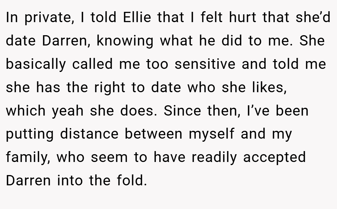 In private, I told Ellie that I felt hurt that she’d date Darren, knowing what he did to me. She basically called me too sensitive and told me she has the right to date who she likes, which yeah she does. Since then, I’ve been putting distance between myself and my family, who seem to have readily accepted Darren into the fold.