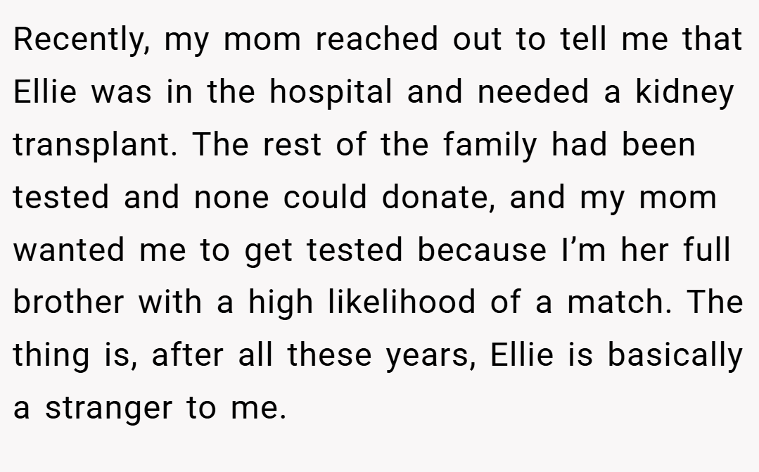 Recently, my mom reached out to tell me that Ellie was in the hospital and needed a kidney transplant. The rest of the family had been tested and none could donate, and my mom wanted me to get tested because I’m her full brother with a high likelihood of a match. The thing is, after all these years, Ellie is basically a stranger to me.