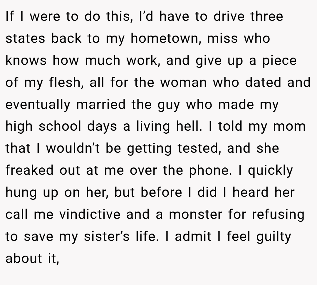 If I were to do this, I’d have to drive three states back to my hometown, miss who knows how much work, and give up a piece of my flesh, all for the woman who dated and eventually married the guy who made my high school days a living hell. I told my mom that I wouldn’t be getting tested, and she freaked out at me over the phone. I quickly hung up on her, but before I did I heard her call me vindictive and a monster for refusing to save my sister’s life. I admit I feel guilty about it,