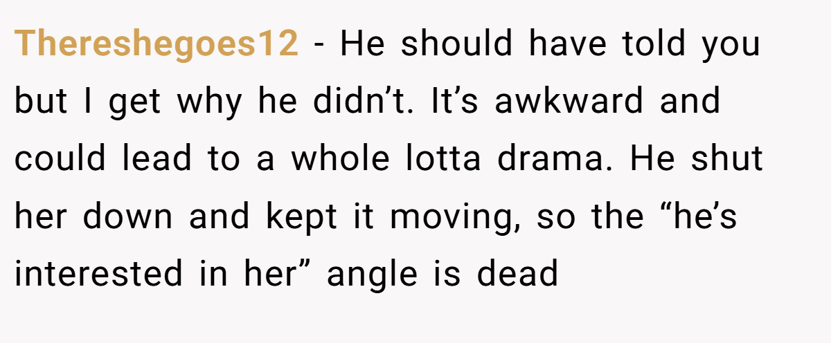 Thereshegoes12 − He should have told you but I get why he didn’t. It’s awkward and could lead to a whole lotta drama. He shut her down and kept it moving, so the “he’s interested in her” angle is dead
