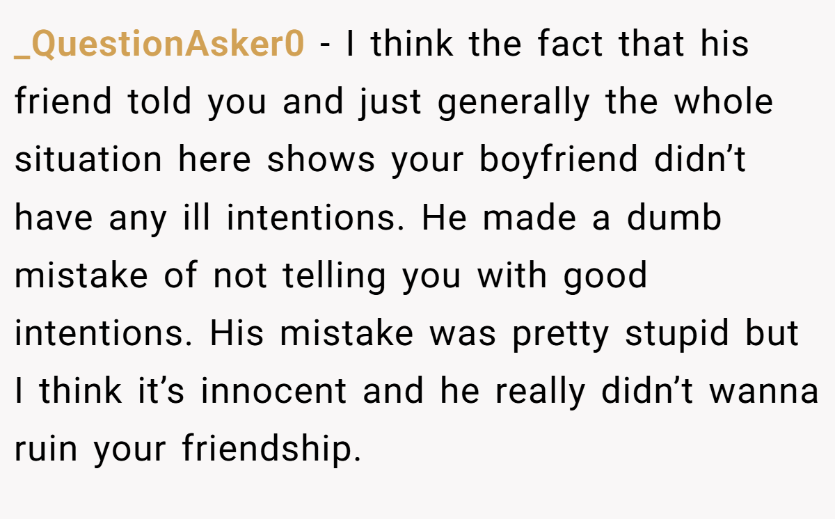 _QuestionAsker0 − I think the fact that his friend told you and just generally the whole situation here shows your boyfriend didn’t have any ill intentions. He made a dumb mistake of not telling you with good intentions. His mistake was pretty stupid but I think it’s innocent and he really didn’t wanna ruin your friendship.