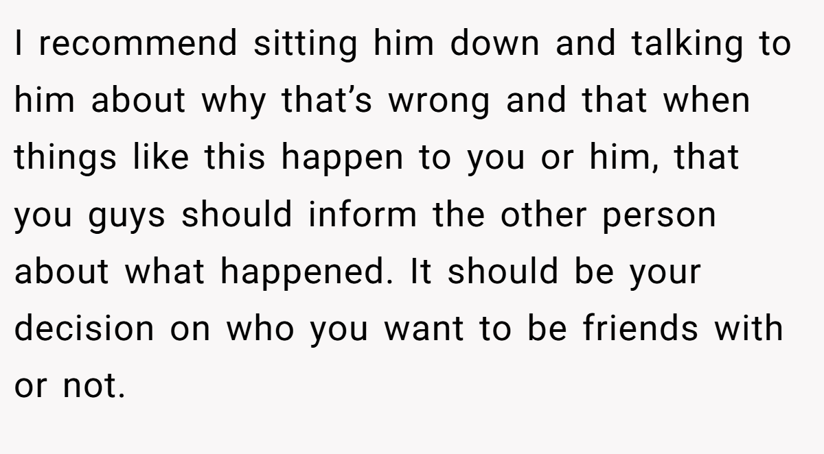 I recommend sitting him down and talking to him about why that’s wrong and that when things like this happen to you or him, that you guys should inform the other person about what happened. It should be your decision on who you want to be friends with or not.