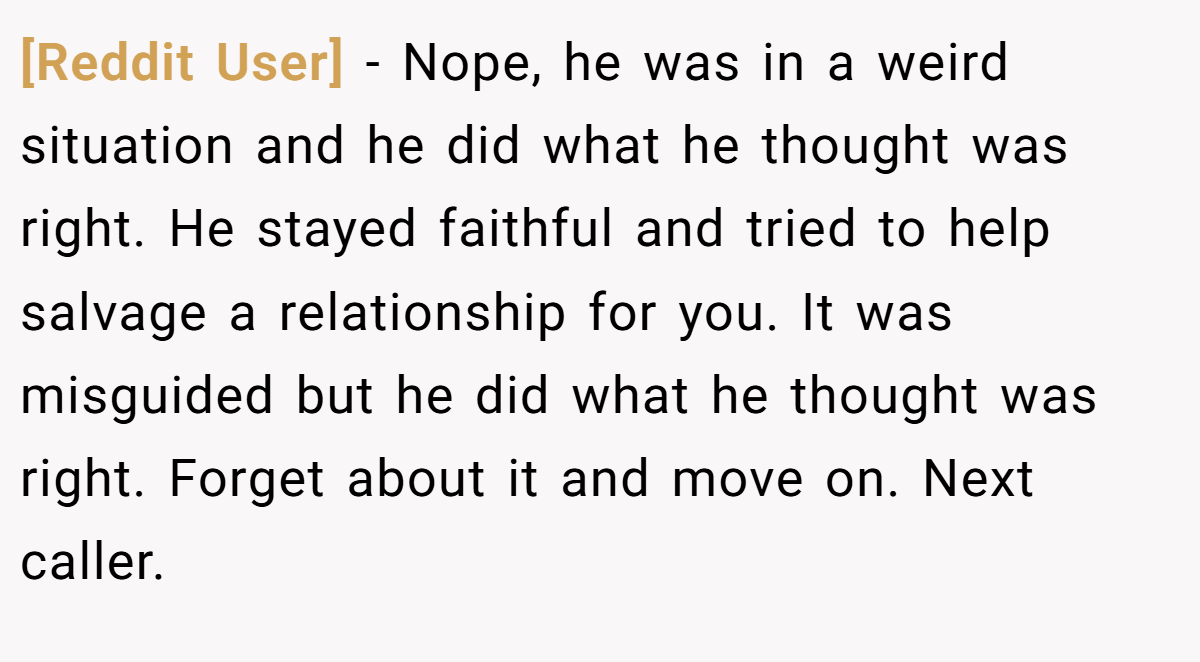 [Reddit User] − Nope, he was in a weird situation and he did what he thought was right. He stayed faithful and tried to help salvage a relationship for you. It was misguided but he did what he thought was right. Forget about it and move on. Next caller.