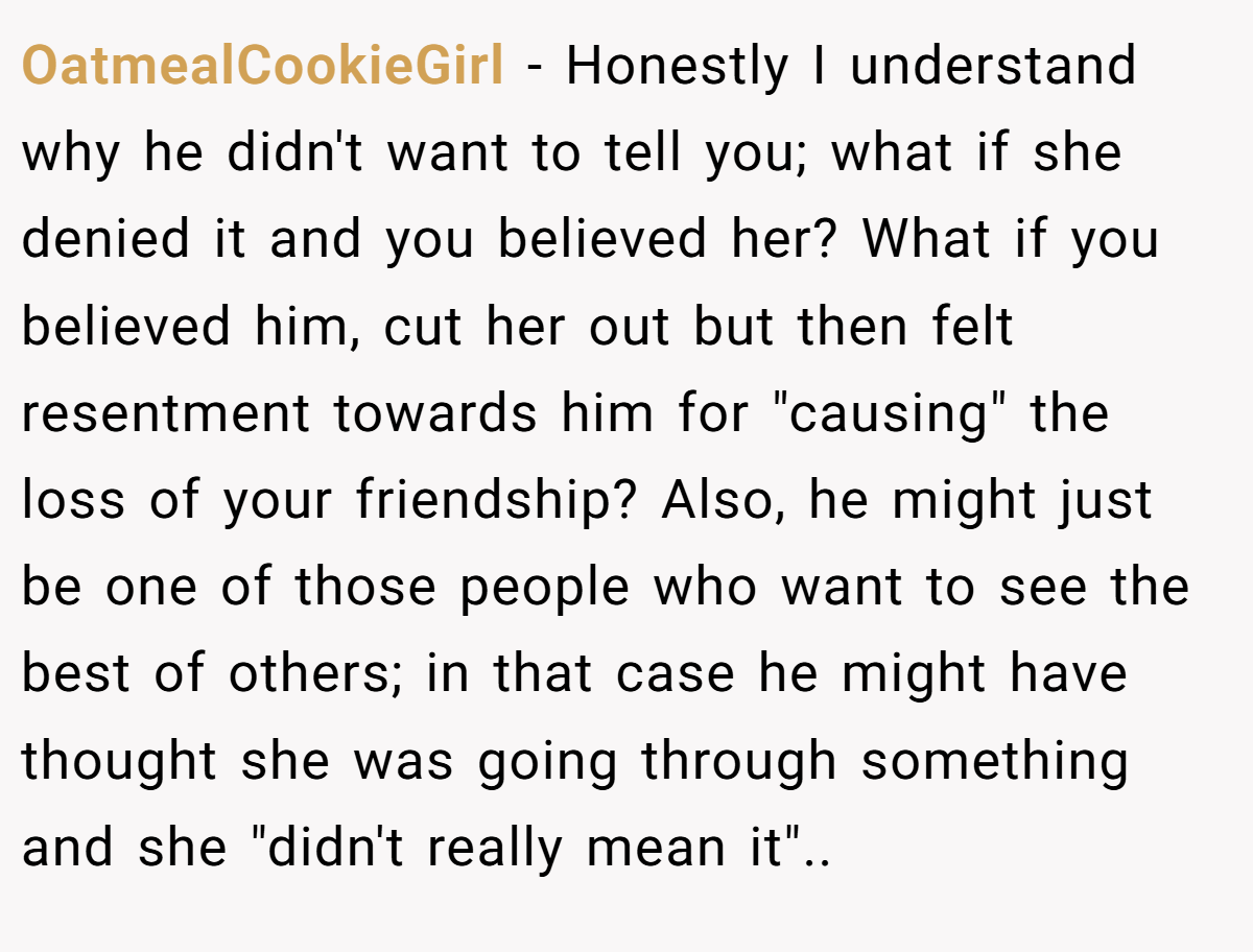 OatmealCookieGirl − Honestly I understand why he didn't want to tell you; what if she denied it and you believed her? What if you believed him, cut her out but then felt resentment towards him for 