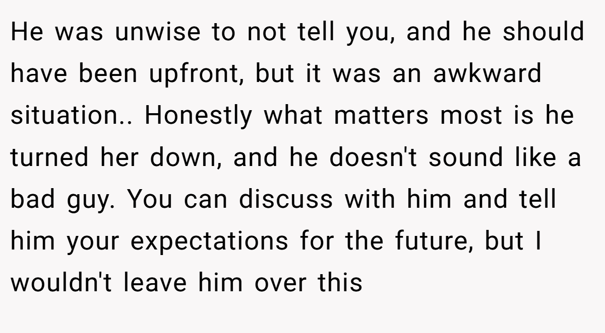 He was unwise to not tell you, and he should have been upfront, but it was an awkward situation.. Honestly what matters most is he turned her down, and he doesn't sound like a bad guy. You can discuss with him and tell him your expectations for the future, but I wouldn't leave him over this