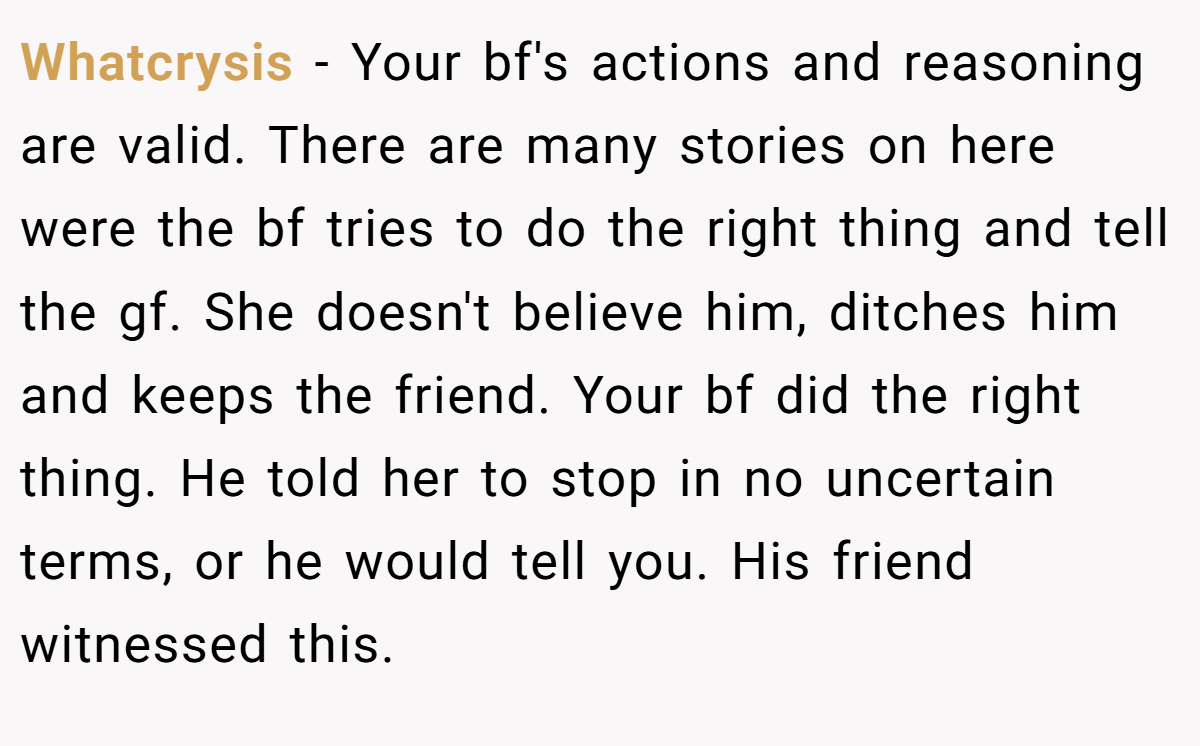 Whatcrysis − Your bf's actions and reasoning are valid. There are many stories on here were the bf tries to do the right thing and tell the gf. She doesn't believe him, ditches him and keeps the friend. Your bf did the right thing. He told her to stop in no uncertain terms, or he would tell you. His friend witnessed this.