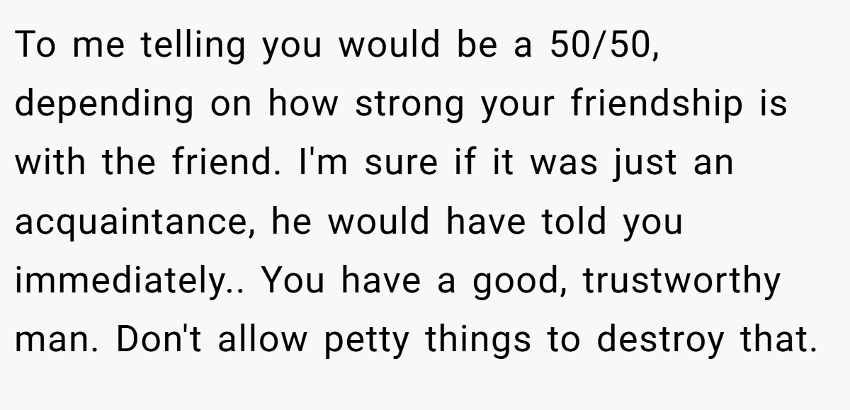 To me telling you would be a 50/50, depending on how strong your friendship is with the friend. I'm sure if it was just an acquaintance, he would have told you immediately.. You have a good, trustworthy man. Don't allow petty things to destroy that.