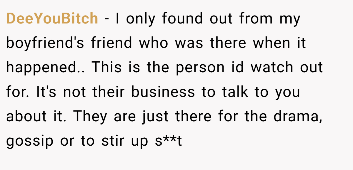DeeYouBitch − I only found out from my boyfriend's friend who was there when it happened.. This is the person id watch out for. It's not their business to talk to you about it. They are just there for the drama, gossip or to stir up s**t