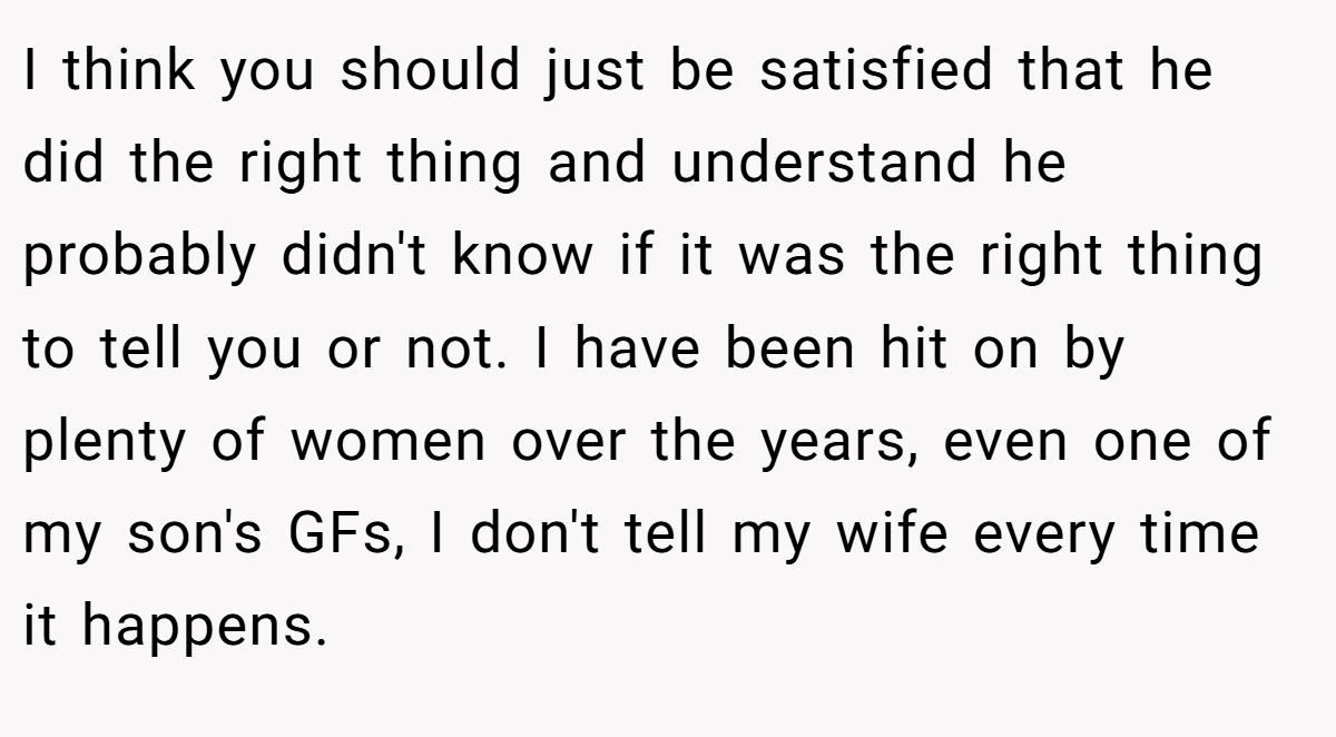 I think you should just be satisfied that he did the right thing and understand he probably didn't know if it was the right thing to tell you or not. I have been hit on by plenty of women over the years, even one of my son's GFs, I don't tell my wife every time it happens.