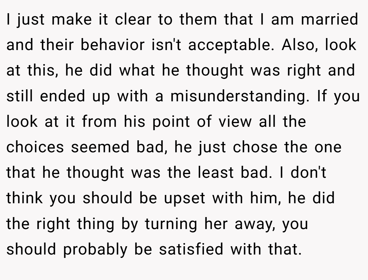 I just make it clear to them that I am married and their behavior isn't acceptable. Also, look at this, he did what he thought was right and still ended up with a misunderstanding. If you look at it from his point of view all the choices seemed bad, he just chose the one that he thought was the least bad. I don't think you should be upset with him, he did the right thing by turning her away, you should probably be satisfied with that.