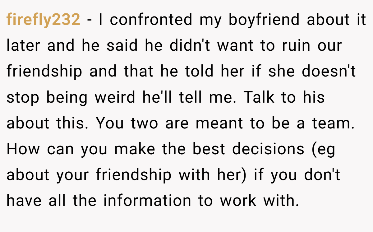 firefly232 − I confronted my boyfriend about it later and he said he didn't want to ruin our friendship and that he told her if she doesn't stop being weird he'll tell me. Talk to his about this. You two are meant to be a team. How can you make the best decisions (eg about your friendship with her) if you don't have all the information to work with.