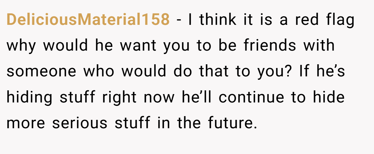 DeliciousMaterial158 − I think it is a red flag why would he want you to be friends with someone who would do that to you? If he’s hiding stuff right now he’ll continue to hide more serious stuff in the future.